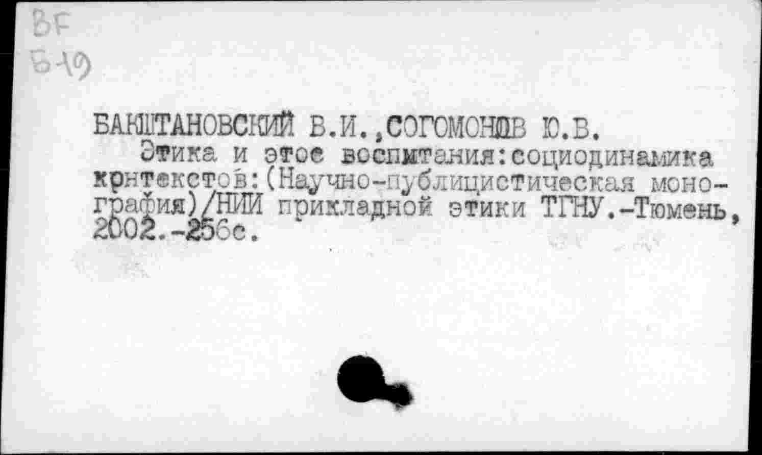 ﻿БШТАНОВСКИЙ в.и.,согомошв ю.в.
Этика и этое воспитания:социодинамика крнтекстов:(Научно-публицистическая моно-г^а^ияМШИ прикладной этики ТГНУ.-Тюмень,